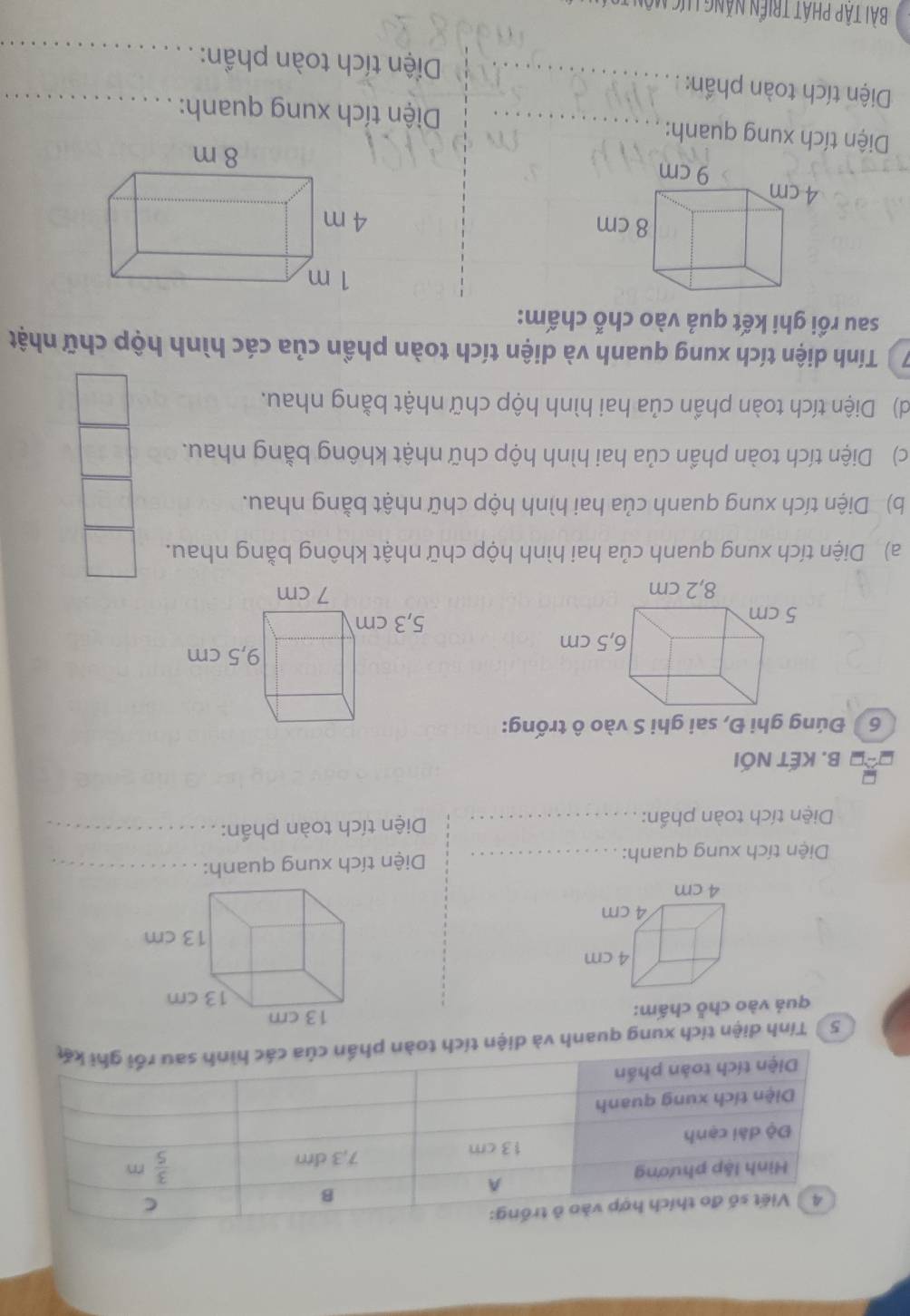 Tính diện tích xung quanh và diện tích toàn ph
quả vào chỗ chấm:
Diện tích xung quanh: _Diện tích xung quanh:_
Diện tích toàn phần:_  Diện tích toàn phần:_
B. KẾT NỐI
6  Đúng ghi Đ, sai ghi S vào ô trống:
 
a) Diện tích xung quanh của hai hình hộp chữ nhật không bằng nhau.
b) Diện tích xung quanh của hai hình hộp chữ nhật bằng nhau.
c) Diện tích toàn phần của hai hình hộp chữ nhật không bằng nhau.
d) Diện tích toàn phần của hai hình hộp chữ nhật bằng nhau.
7  Tính diện tích xung quanh và diện tích toàn phần của các hình hộp chữ nhật
sau rồi ghi kết quả vào chỗ chấm:
 
Diện tích xung quanh: _ Diện tích xung quanh:
Diện tích toàn phần: _ Diện tích toàn phần:__
Bài Tập PHÁT triển NăNG Lực Môn t