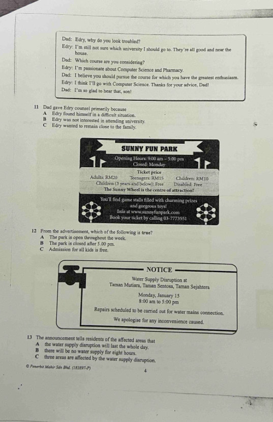Dad: Edry, why do you look troubled?
Edry: I'm still not sure which university I should go to. They're all good and near the
house.
Dad: Which course are you considering?
Edry: I'm passionate about Computer Science and Pharmacy.
Dad: I believe you should pursue the course for which you have the greatest enthusiasm.
Edry: I think I'll go with Computer Science. Thanks for your advice, Dad!
Dad: I'm so glad to hear that, son!
11 Dad gave Edry counsel primarily because
A Edry found himself in a difficult situation.
B Edry was not interested in attending university.
C Edry wanted to remain close to the family.
SUNNY FUN PARK
Opening Hours: 9:00 am - 5:00 prn
Closed: Monday
Ticket price
Adults: RM20 Teenagers: RM15 Children: RM10
Children (3 years and below): Free Disabled: Free
The Sunny Wheel is the centre of attraction!
You'll find game stalls filled with charming prizes
and gorgeous toys!
Info at www.sunnyfunpark.com
Book your ticket by calling 03-7773551
12 From the advertisement, which of the following is true?
A The park is open throughout the week.
B The park is closed after 5.00 pm.
C Admission for all kids is free.
NOTICE
Water Supply Disruption at
Taman Mutiara, Taman Sentosa, Taman Sejahtera
Monday, January 15
8:00 I am to 5:00 pm
Repairs scheduled to be carried out for water mains connection.
We apologise for any inconvenience caused.
13 The announcement tells residents of the affected areas that
A the water supply disruption will last the whole day.
B there will be no water supply for eight hours.
C three areas are affected by the water supply disruption.
© Penerbis Makir Sân Bhd. (183897-P) 4