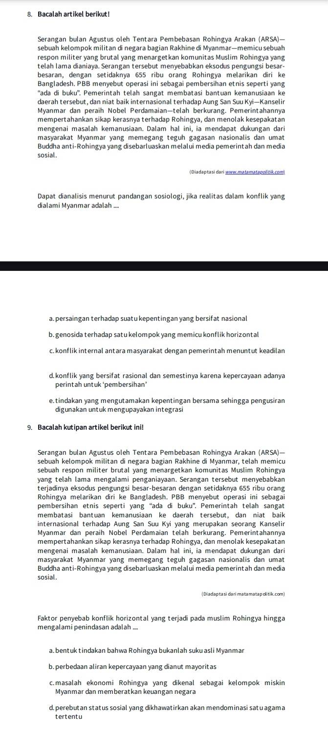 Bacalah artikel berikut!
Serangan bulan Agustus oleh Tentara Pembebasan Rohingya Arakan (ARSA)—
sebuah kelompok militan di negara bagian Rakhine di Myanmar—memicu sebuah
respon militer yang brutal yang menargetkan komunitas Muslim Rohingya yang
telah lama dianiaya. Serangan tersebut menyebabkan eksodus pengungsi besar-
besaran, dengan setidaknya 655 ribu orang Rohingya melarikan diri ke
Bangladesh. PBB menyebut operasi ini sebagai pembersihan etnis seperti yang
“ada di buku”. Pemerintah telah sangat membatasi bantuan kemanusiaan ke
daerah tersebut, dan niat baik internasional terhadap Aung San Suu Kyi—Kanselir
Myanmar dan peraih Nobel Perdamaian—telah berkurang. Pemerintahannya
mempertahankan sikap kerasnya terhadap Rohingya, dan menolak kesepakatan
mengenai masalah kemanusiaan. Dalam hal ini, ia mendapat dukungan dari
masyarakat Myanmar yang memegang teguh gagasan nasionalis dan umat
Buddha anti-Rohingya yang disebarluaskan melalui media pemerintah dan media
sosial.
(Diadaptasi dari www.matamatapolitík.com)
Dapat dianalisis menurut pandangan sosiologi, jika realitas dalam konflik yang
dialami Myanmar adalah ....
a.persaingan terhadap suatu kepentingan yang bersifat nasional
b. genosida terhadap satu kelompok yang memicu konflik horizontal
c. konflik internal antara masyarakat dengan pemerintah menuntut keadilan
d.konflik yang bersifat rasional dan semestinya karena kepercayaan adanya
perintah untuk ‘pembersihan’
e.tindakan yang mengutamakan kepentingan bersama sehingga pengusiran
digunakan untuk mengupayakan integrasi
9. Bacalah kutipan artikel berikut ini!
Serangan bulan Agustus oleh Tentara Pembebasan Rohingya Arakan (ARSA)—
sebuah kelompok militan di negara bagian Rakhine di Myanmar, telah memicu
sebuah respon militer brutal yang menargetkan komunitas Muslim Rohingya
yang telah lama mengalami penganiayaan. Serangan tersebut menyebabkan
terjadinya eksodus pengungsi besar-besaran dengan setidaknya 655 ribu orang
Rohingya melarikan diri ke Bangladesh. PBB menyebut operasi ini sebagai
pembersihan etnis seperti yang “ada di buku”. Pemerintah telah sangat
membatasi bantuan kemanusiaan ke daerah tersebut, dan niat baik
internasional terhadap Aung San Suu Kyi yang merupakan seorang Kanselir
Myanmar dan peraih Nobel Perdamaian telah berkurang. Pemerintahannya
mempertahankan sikap kerasnya terhadap Rohingya, dan menolak kesepakatan
mengenai masalah kemanusiaan. Dalam hal ini, ia mendapat dukungan dari
masyarakat Myanmar yang memegang teguh gagasan nasionalis dan umat
Buddha anti-Rohingya yang disebarluaskan melalui media pemerintah dan media
sosial.
(Diadaptasidarimatamatapolitik.com)
Faktor penyebab konflik horizontal yang terjadi pada muslim Rohingya hingga
mengalami penindasan adalah ....
a. bentuk tindakan bahwa Rohingya bukanlah suku asli Myanmar
b. perbedaan aliran kepercayaan yang dianut mayoritas
c.masalah ekonomi Rohingya yang dikenal sebagai kelompok miskin
Myanmar dan memberatkan keuangan negara
d. perebutan status sosial yang dikhawatirkan akan mendominasi satu agama
tertentu