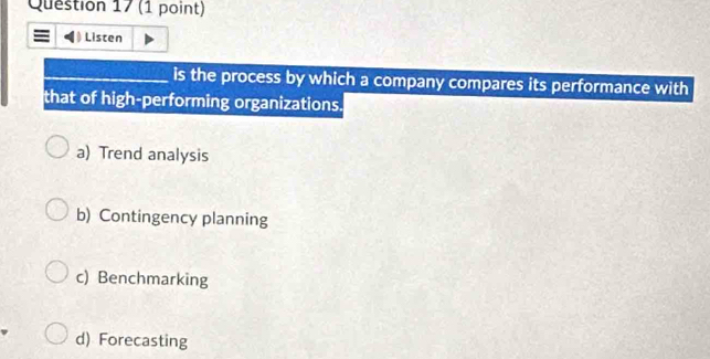 = Listen
_is the process by which a company compares its performance with
that of high-performing organizations.
a) Trend analysis
b) Contingency planning
c) Benchmarking
d) Forecasting