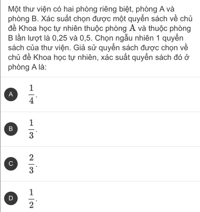 Một thư viện có hai phòng riêng biệt, phòng A và
phòng B. Xác suất chọn được một quyển sách về chủ
đề Khoa học tự nhiên thuộc phòng Á và thuộc phòng
B lần lượt là 0,25 và 0,5. Chọn ngẫu nhiên 1 quyền
sách của thư viện. Giả sử quyển sách được chọn về
chủ đề Khoa học tự nhiên, xác suất quyển sách đó ở
phòng A là:
A  1/4 .
B  1/3 .
C  2/3 .
D  1/2 .