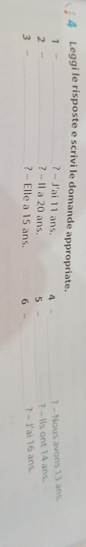 Leggi le risposte e scrivi le domande appropriate. 
1 - _? - J'ai 11 ans. 
4 
_ 
? - Nous avons 13 ans. 
2 -_ ? - I a 20 ans.
5
_ 
? - IIs ont 14 ans. 
3 -_ ? - Elle a 15 ans. 6 -_ 
? - J'ai 16 ans.