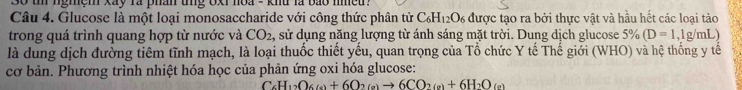 3o tn ngmệm xay ra phân tng oxi noa - khu là bảo nmều . 
Câu 4. Glucose là một loại monosaccharide với công thức phân tử C_6H_12O_6 được tạo ra bởi thực vật và hầu hết các loại tào 
trong quá trình quang hợp từ nước và CO_2 , sử dụng năng lượng từ ánh sáng mặt trời. Dung dịch glucose frac 0 (D=1,1g/mL
là dung dịch đường tiêm tĩnh mạch, là loại thuốc thiết yếu, quan trọng của Tổ chức Y tế Thế giới (WHO) và hệ thống y tế 
cơ bản. Phương trình nhiệt hóa học của phản ứng oxi hóa glucose:
C_6H_12O_6(e)+6O_2(e)to 6CO_2(e)+6H_2O_(e)