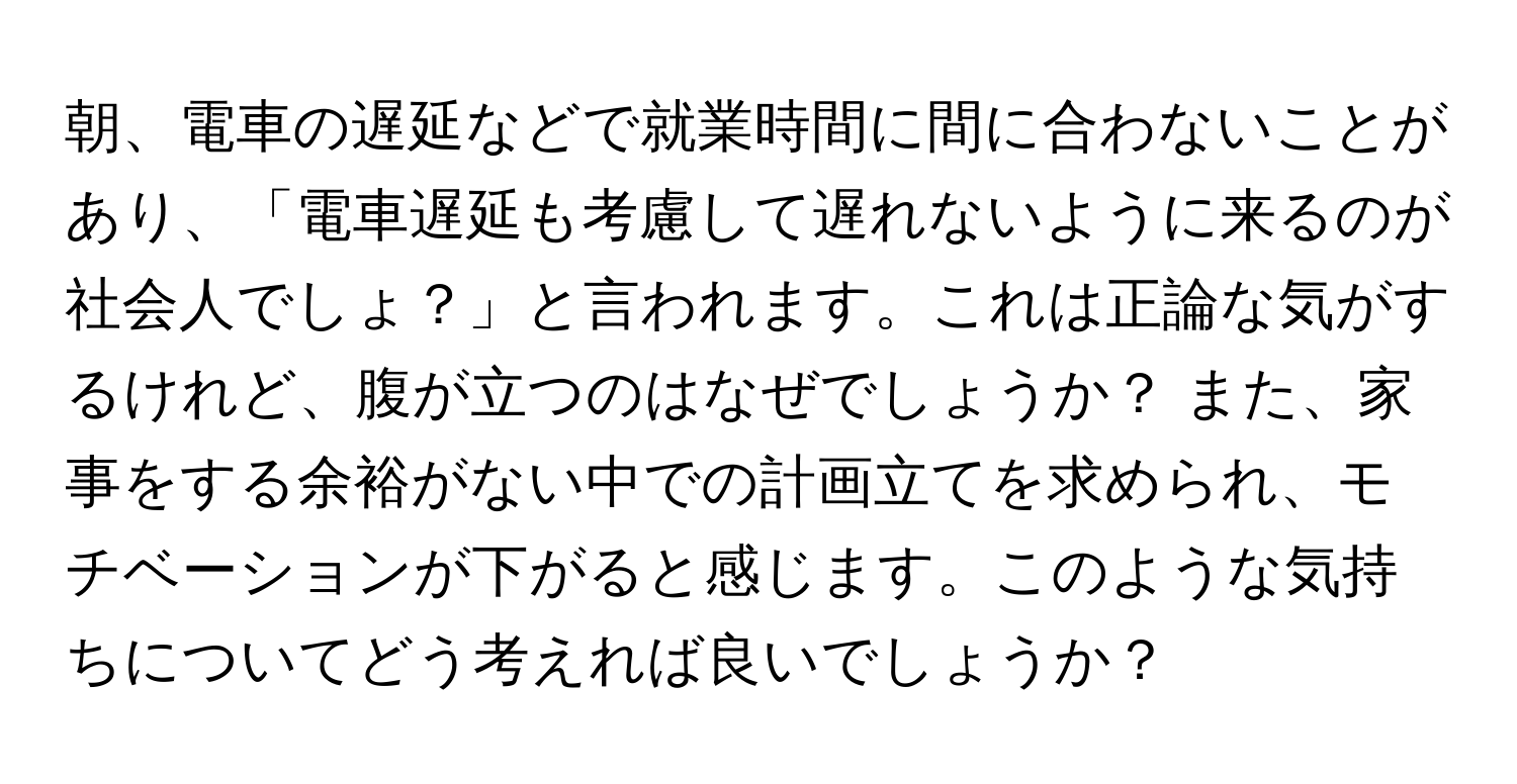 朝、電車の遅延などで就業時間に間に合わないことがあり、「電車遅延も考慮して遅れないように来るのが社会人でしょ？」と言われます。これは正論な気がするけれど、腹が立つのはなぜでしょうか？ また、家事をする余裕がない中での計画立てを求められ、モチベーションが下がると感じます。このような気持ちについてどう考えれば良いでしょうか？