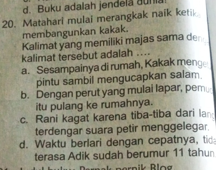 d. Buku adalah jendela dunia
20. Matahari mulai merangkak naik ketik
membangunkan kakak.
Kalimat yang memiliki majas sama deng
kalimat tersebut adalah ...
a. Sesampainya di rumah, Kakak menget
pintu sambil mengucapkan salam.
b. Dengan perut yang mulai lapar, pemu
itu pulang ke rumahnya.
c. Rani kagat karena tiba-tiba dari lan
terdengar suara petir menggelegar.
d. Waktu berlari dengan cepatnya, tid
terasa Adik sudah berumur 11 tahun