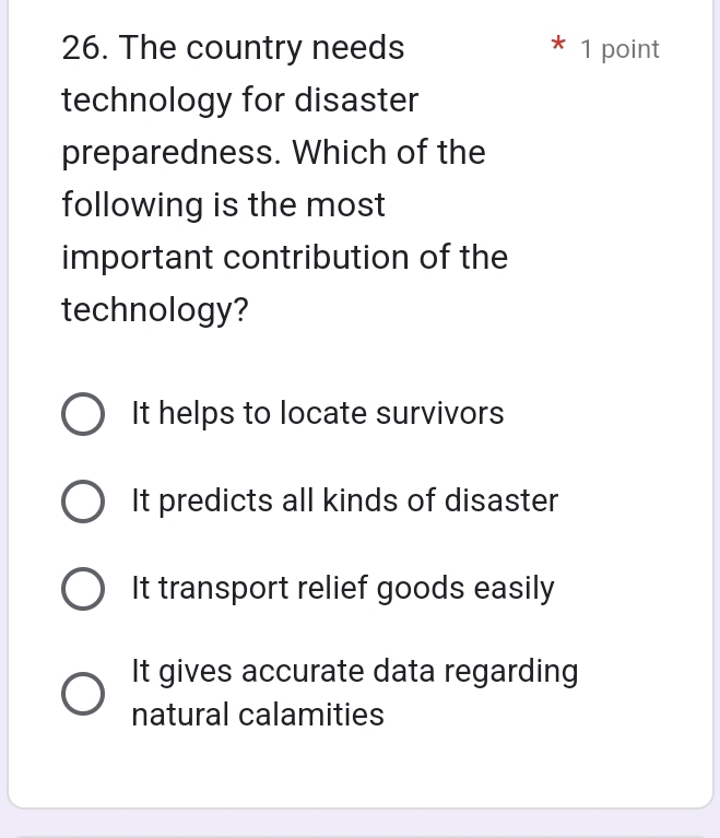 The country needs 1 point
technology for disaster
preparedness. Which of the
following is the most
important contribution of the
technology?
It helps to locate survivors
It predicts all kinds of disaster
It transport relief goods easily
It gives accurate data regarding
natural calamities