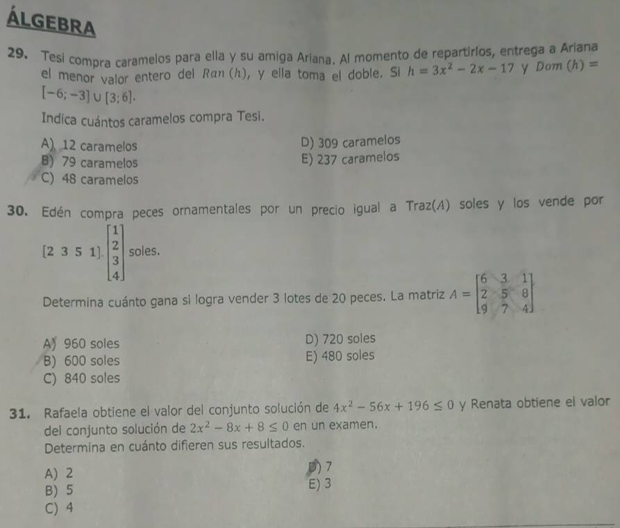 ÁlGebrA
29. Tesi compra caramelos para ella y su amiga Ariana. Al momento de repartirlos, entrega a Ariana
el menor valor entero del Rán (h), y ella toma el doble. Si h=3x^2-2x-17 y Dom (h)=
[-6;-3]∪ [3;6]. 
Indica cuántos caramelos compra Tesi.
A) 12 caramelos
D) 309 caramelos
B) 79 caramelos
E) 237 caramelos
C) 48 caramelos
30. Edén compra peces ornamentales por un precio igual a Traz(A) soles y los vende por
[2351]· beginbmatrix 1 2 3 4endbmatrix soles.
Determina cuánto gana si logra vender 3 lotes de 20 peces. La matriz A=beginbmatrix 6&3&1 2&5&8 9&7&4endbmatrix
A) 960 soles D) 720 soles
B) 600 soles E) 480 soles
C) 840 soles
31. Rafaela obtiene el valor del conjunto solución de 4x^2-56x+196≤ 0 y Renata obtiene el valor
del conjunto solución de 2x^2-8x+8≤ 0 en un examen.
Determina en cuánto difieren sus resultados.
A) 2
D) 7
B 5 E) 3
C) 4