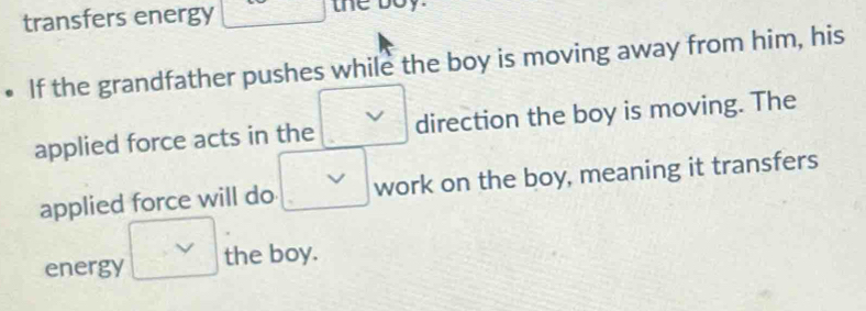 transfers energy he boy. 
If the grandfather pushes while the boy is moving away from him, his 
applied force acts in the direction the boy is moving. The 
applied force will do work on the boy, meaning it transfers 
energy the boy.