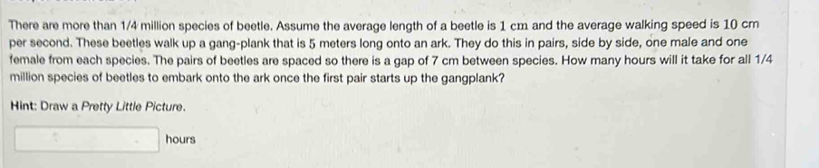 There are more than 1/4 million species of beetle. Assume the average length of a beetle is 1 cm and the average walking speed is 10 cm
per second. These beetles walk up a gang-plank that is 5 meters long onto an ark. They do this in pairs, side by side, one male and one 
female from each species. The pairs of beetles are spaced so there is a gap of 7 cm between species. How many hours will it take for all 1/4
million species of beetles to embark onto the ark once the first pair starts up the gangplank? 
Hint: Draw a Pretty Little Picture.
hours