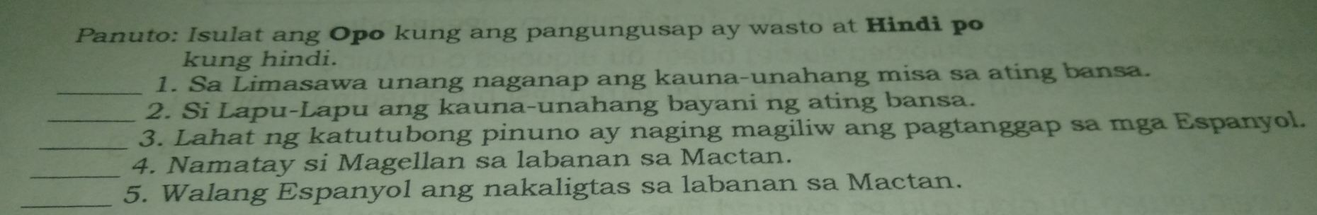 Panuto: Isulat ang Opo kung ang pangungusap ay wasto at Hindi po 
kung hindi. 
_1. Sa Limasawa unang naganap ang kauna-unahang misa sa ating bansa. 
2. Si Lapu-Lapu ang kauna-unahang bayani ng ating bansa. 
_3. Lahat ng katutubong pinuno ay naging magiliw ang pagtanggap sa mga Espanyol. 
_ 
4. Namatay si Magellan sa labanan sa Mactan. 
_5. Walang Espanyol ang nakaligtas sa labanan sa Mactan.