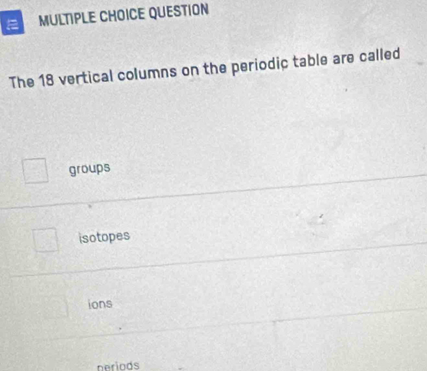 QUESTION
The 18 vertical columns on the periodic table are called
groups
isotopes
ions
neriods