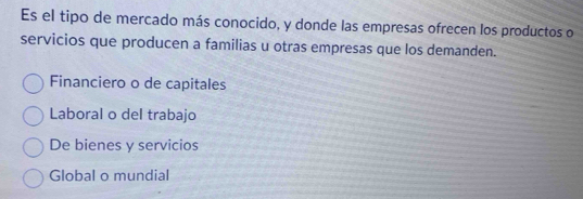 Es el tipo de mercado más conocido, y donde las empresas ofrecen los productos o
servicios que producen a familias u otras empresas que los demanden.
Financiero o de capitales
Laboral o del trabajo
De bienes y servicios
Global o mundial