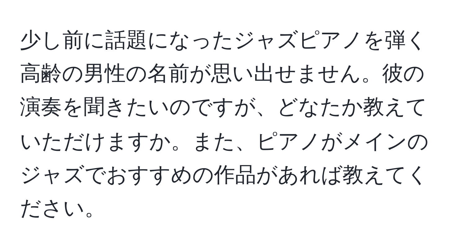 少し前に話題になったジャズピアノを弾く高齢の男性の名前が思い出せません。彼の演奏を聞きたいのですが、どなたか教えていただけますか。また、ピアノがメインのジャズでおすすめの作品があれば教えてください。