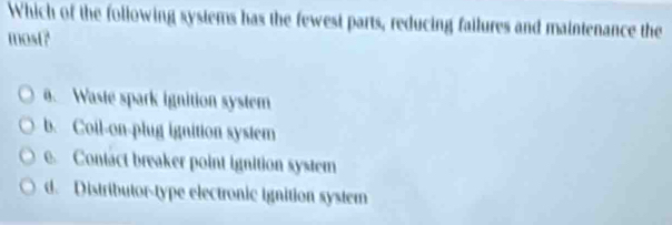 Which of the following systems has the fewest parts, reducing failures and maintenance the
most?. Waste spark ignition system
b. Coil-on-plug ignition system
e. Contact breaker point ignition system
d. Distributor-type electronic ignition system