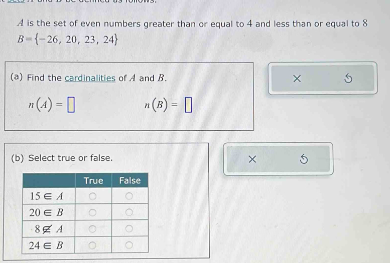 A is the set of even numbers greater than or equal to 4 and less than or equal to 8
B= -26,20,23,24
(a) Find the cardinalities of A and B. ×
n(A)=□
n(B)=□
(b) Select true or false.
×