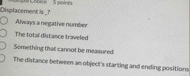 Displacement is _?
Always a negative number
The total distance traveled
Something that cannot be measured
The distance between an object's starting and ending positions