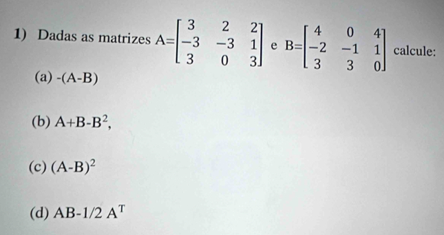 Dadas as matrizes A=beginbmatrix 3&2&2 -3&-3&1 3&0&3endbmatrix e B=beginbmatrix 4&0&4 -2&-1&1 3&3&0endbmatrix calcule: 
(a) -(A-B)
(b) A+B-B^2, 
(c) (A-B)^2
(d) AB-1/2A^T