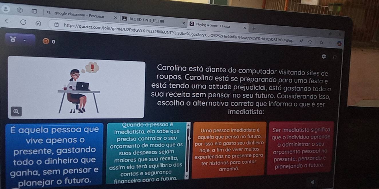 Qgoogle classroom - Pesquisar REC_ED-FIN_9_EF_3TRI Playing a Game - Quizizz x +
https://quizizz.com/join/garne/U2FsdGVkX1%25280i6UNT9iLI5Ube56Jgce2ezyXiulO%252FTn44tdiH7Nowtpp0zWf1rb1sQ5QR51n9EVj9kq
6
0
Carolina está diante do computador visitando sites de
roupas. Carolina está se preparando para uma festa e
está tendo uma atitude prejudicial, está gastando toda a
sua receita sem pensar no seu futuro. Considerando isso,
escolha a alternativa correta que informa o que é ser
Q imediatista:
Quando a pessoa é
É aquela pessoa que imediatista, ela sabe que Uma pessoa imediatista é Ser imediatista significa
vive apenas o precisa controlar o seu aquela que pensa no futuro, que o indivíduo aprende
presente, gastando orçamento de modo que as por isso ela gasta seu dinheiro a administrar o seu
suas despesas sejam hoje, a fim de viver muitas
todo o dinheiro que malores que sua receita, experiências no presente para orçamento pessoal no
ganha, sem pensar e assim ela terá equilíbrio das ter histórias para contar presente, pensando e
amanhä.
contas e segurança planejando o futuro.
planejar o futuro. financeira para o futuro.