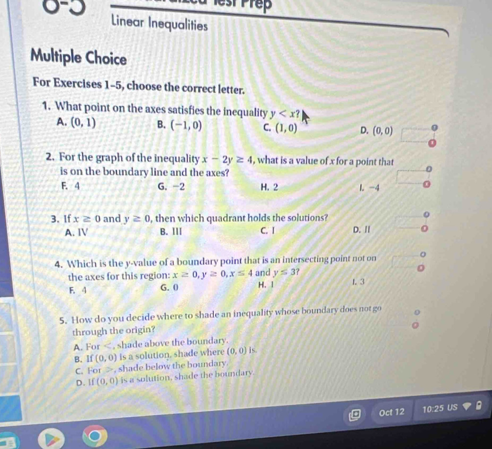 etPrep
0-3 Linear Inequalities
Multiple Choice
For Exercises 1-5, choose the correct letter.
1. What point on the axes satisfies the inequality y
A. (0,1) B. (-1,0) C. (1,0) D. (0,0)
2. For the graph of the inequality x-2y≥ 4 , what is a value of x for a point that 
is on the boundary line and the axes?
F. 4 G. -2 H. 2 l. -4
3. If x≥ 0 and y≥ 0 , then which quadrant holds the solutions?
A. Ⅳ B. ⅢII C. I D. II
4. Which is the y -value of a boundary point that is an intersecting point not on 。
the axes for this region: x≥ 0, y≥ 0, x≤ 4 and y≤ 3
F. 4 G. 0 H. 1
1. 3
5. How do you decide where to shade an inequality whose boundary does not go
through the origin?
A. For , shade above the boundary.
B. If (0,0) is a solution, shade where (0,0) 1s
C. For , shade below the boundary.
D. If (0,0) is a solution, shade the boundary.
Oct 12 10:25 US