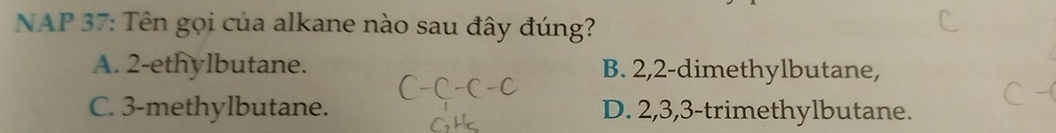 NAP 37: Tên gọi của alkane nào sau đây đúng?
A. 2 -ethylbutane. B. 2, 2 -dimethylbutane,
C. 3 -methylbutane. D. 2, 3, 3 -trimethylbutane.