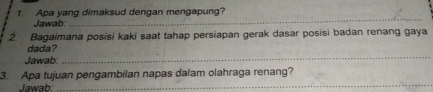 Apa yang dimaksud dengan mengapung? 
Jawab: 
_ 
2. Bagaimana posisi kaki saat tahap persiapan gerak dasar posisi badan renang gaya 
dada? 
Jawab: 
_ 
_ 
3. Apa tujuan pengambilan napas dalam olahraga renang? 
Jawab: