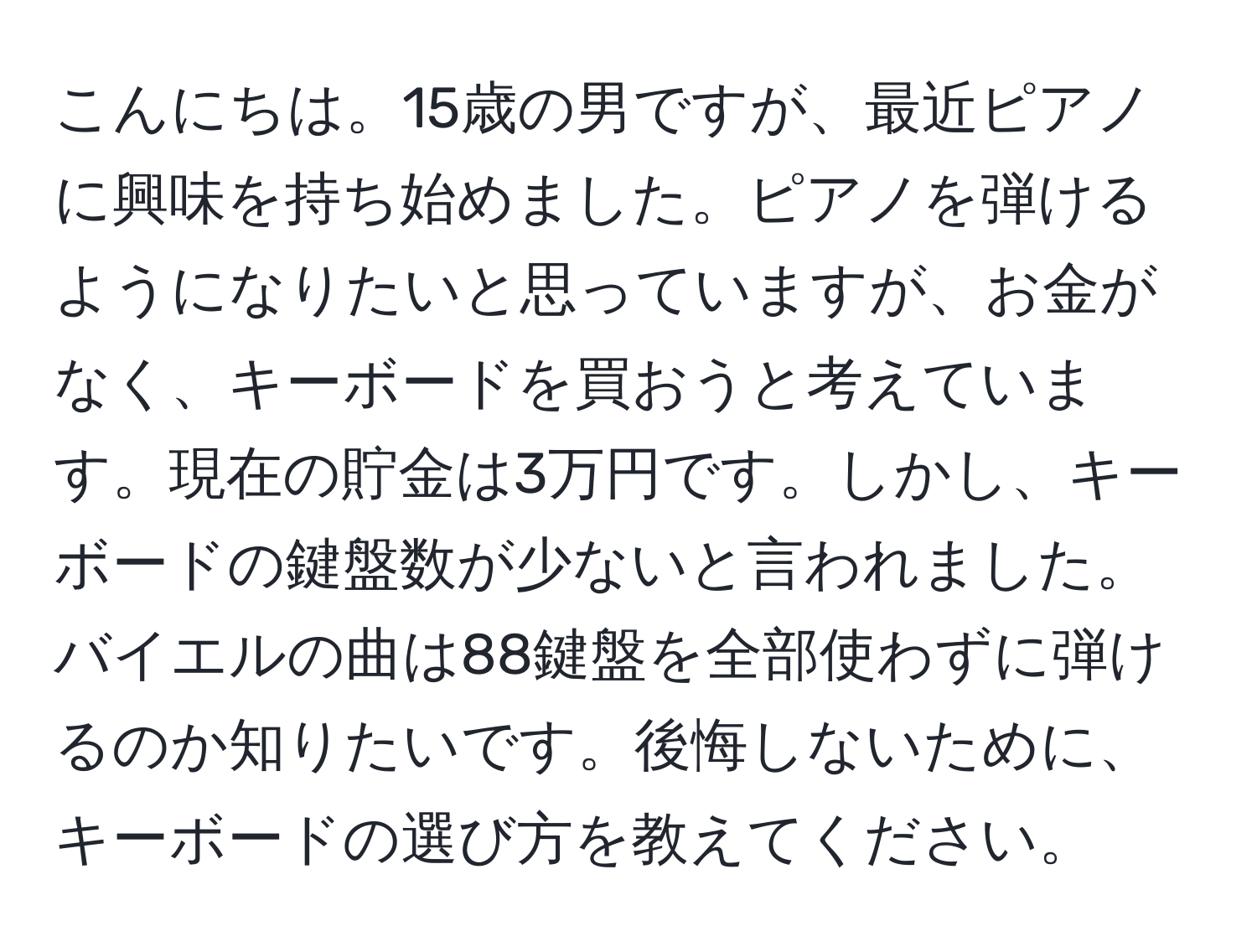 こんにちは。15歳の男ですが、最近ピアノに興味を持ち始めました。ピアノを弾けるようになりたいと思っていますが、お金がなく、キーボードを買おうと考えています。現在の貯金は3万円です。しかし、キーボードの鍵盤数が少ないと言われました。バイエルの曲は88鍵盤を全部使わずに弾けるのか知りたいです。後悔しないために、キーボードの選び方を教えてください。