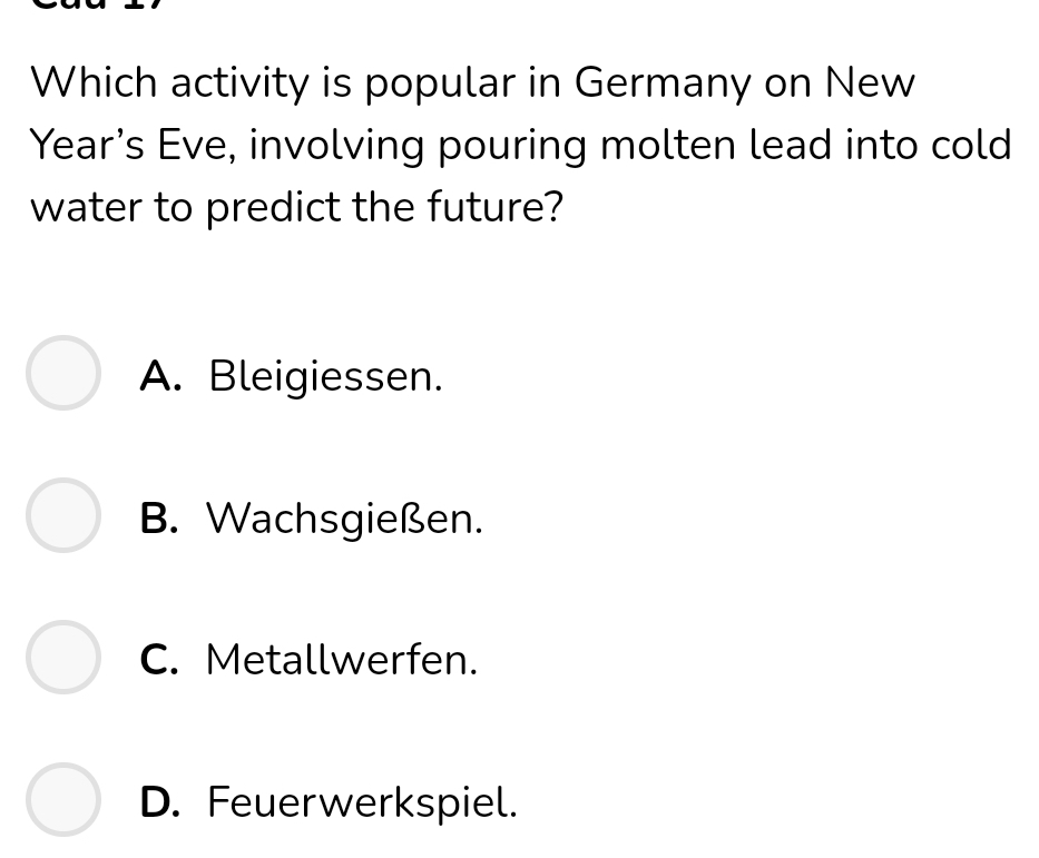 Which activity is popular in Germany on New
Year’s Eve, involving pouring molten lead into cold
water to predict the future?
A. Bleigiessen.
B. Wachsgießen.
C. Metallwerfen.
D. Feuerwerkspiel.