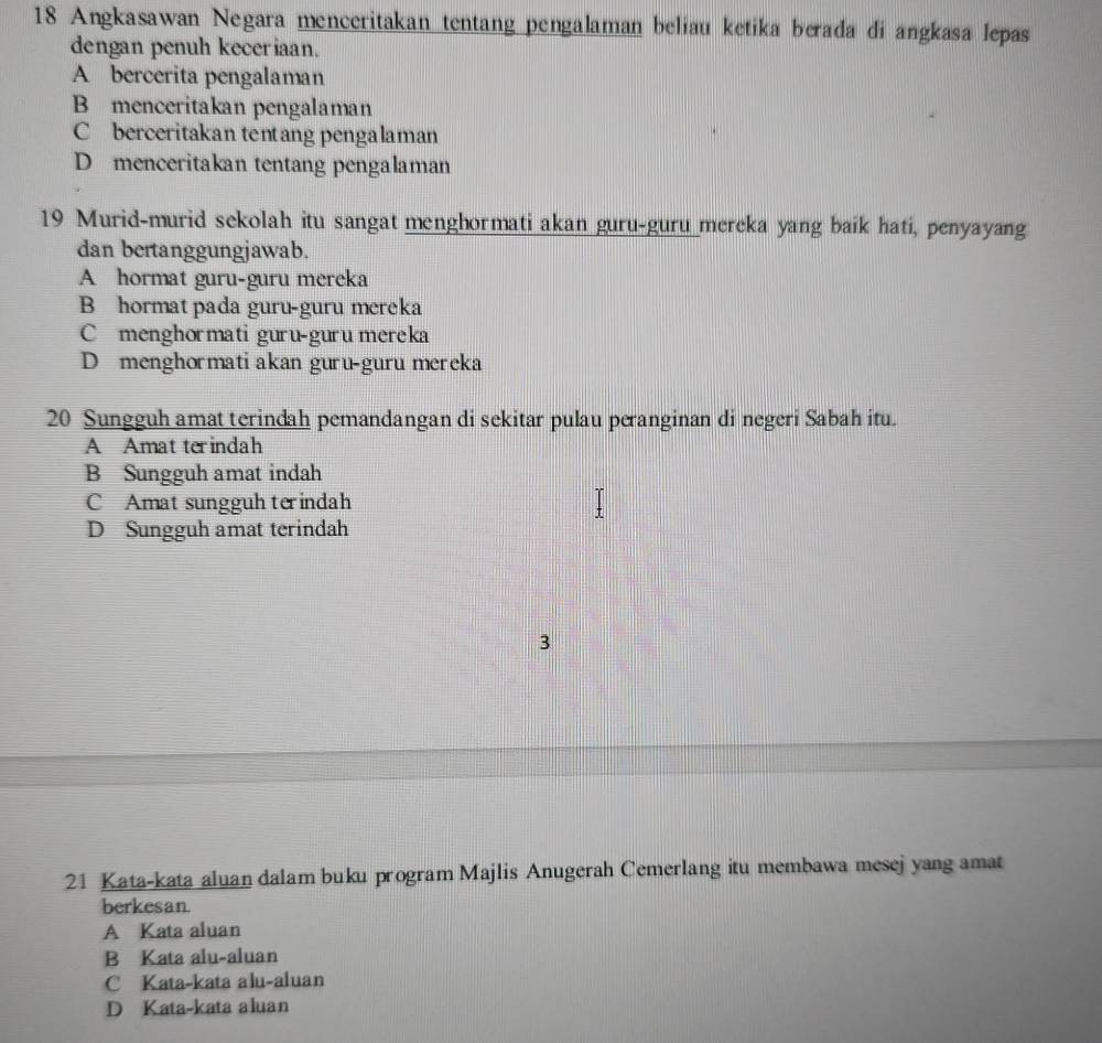 Angkasawan Negara menceritakan tentang pengalaman beliau ketika berada di angkasa lepas
dengan penuh keceriaan.
A bercerita pengalaman
B menceritakan pengalaman
C berceritakan tentang pengalaman
D menceritakan tentang pengalaman
19 Murid-murid sekolah itu sangat menghormati akan guru-guru mereka yang baik hati, penyayang
dan bertanggungjawab.
A hormat guru-guru mereka
B hormat pada guru-guru mereka
C menghormati guru-guru mereka
D menghormati akan guru-guru mereka
20 Sungguh amat terindah pemandangan di sekitar pulau peranginan di negeri Sabah itu.
A Amat terindah
B Sungguh amat indah
C Amat sungguh terindah
D Sungguh amat terindah
3
21 Kata-kata aluan dalam buku program Majlis Anugerah Cemerlang itu membawa mesej yang amat
berkesan
A Kata aluan
B Kata alu-aluan
C Kata-kata alu-aluan
D Kata-kata aluan