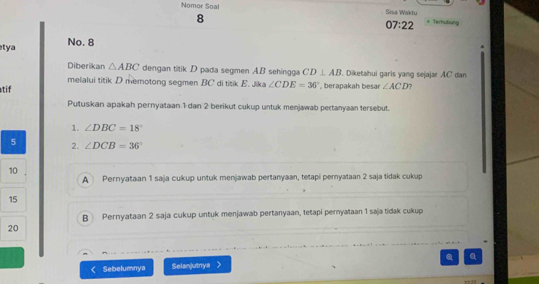 Nomor Soal Sisa Waktu
8 Terhubung
07:22 
tya No. 8
Diberikan △ ABC dengan titik D pada segmen AB sehingga CD⊥ AB. Diketahui garis yang sejajar AC dan
melalui titik D memotong segmen BC di titik E. Jika ∠ CDE=36°
atif , berapakah besar ∠ ACD 7
Putuskan apakah pernyataan 1 dan 2 berikut cukup untuk menjawab pertanyaan tersebut.
1. ∠ DBC=18°
5 2. ∠ DCB=36°
10
A Pernyataan 1 saja cukup untuk menjawab pertanyaan, tetapi pernyataan 2 saja tidak cukup
15
B Pernyataan 2 saja cukup untuk menjawab pertanyaan, tetapi pernyataan 1 saja tidak cukup
20
Sebelumnya Selanjutnya Q Q