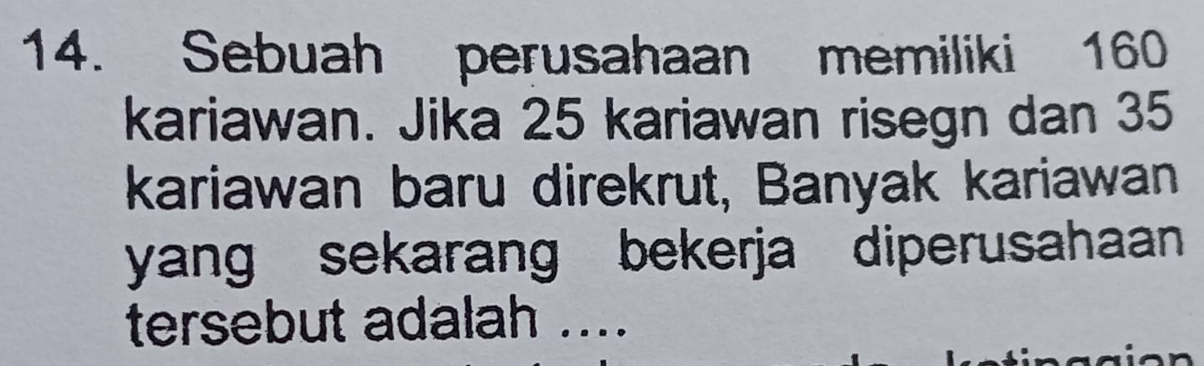 Sebuah perusahaan memiliki 160
kariawan. Jika 25 kariawan risegn dan 35
kariawan baru direkrut, Banyak kariawan 
yang sekarang bekerja diperusahaan 
tersebut adalah ....