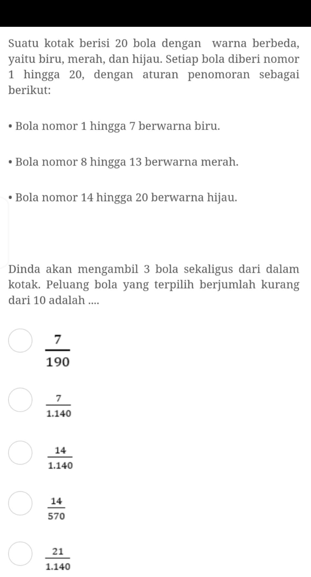 Suatu kotak berisi 20 bola dengan warna berbeda,
yaitu biru, merah, dan hijau. Setiap bola diberi nomor
1 hingga 20, dengan aturan penomoran sebagai
berikut:
Bola nomor 1 hingga 7 berwarna biru.
Bola nomor 8 hingga 13 berwarna merah.
Bola nomor 14 hingga 20 berwarna hijau.
Dinda akan mengambil 3 bola sekaligus dari dalam
kotak. Peluang bola yang terpilih berjumlah kurang
dari 10 adalah ....
 7/190 
 7/1.140 
 14/1.140 
 14/570 
 21/1.140 