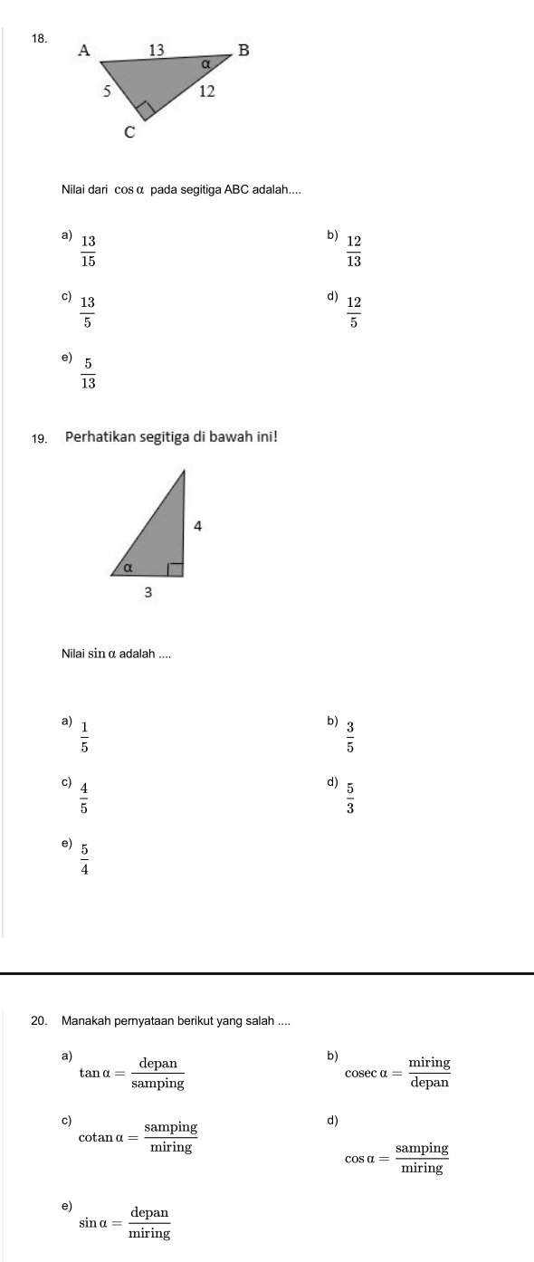 Nilai dari cos α pada segitiga ABC adalah....
a)  13/15 
b)  12/13 
c)  13/5 
d)  12/5 
。
 5/13 
19. Perhatikan segitiga di bawah ini!
Nilai sinα adalah ....
a)
 1/5 
b)  3/5 
c)  4/5 
d)  5/3 
e)  5/4 
20. Manakah pernyataan berikut yang salah ....
a) tan alpha = depan/samping 
b) cos ecalpha = miring/depan 
c) cotan alpha = samping/miring 
d)
cos alpha = samping/miring 
e) sin alpha = depan/miring 