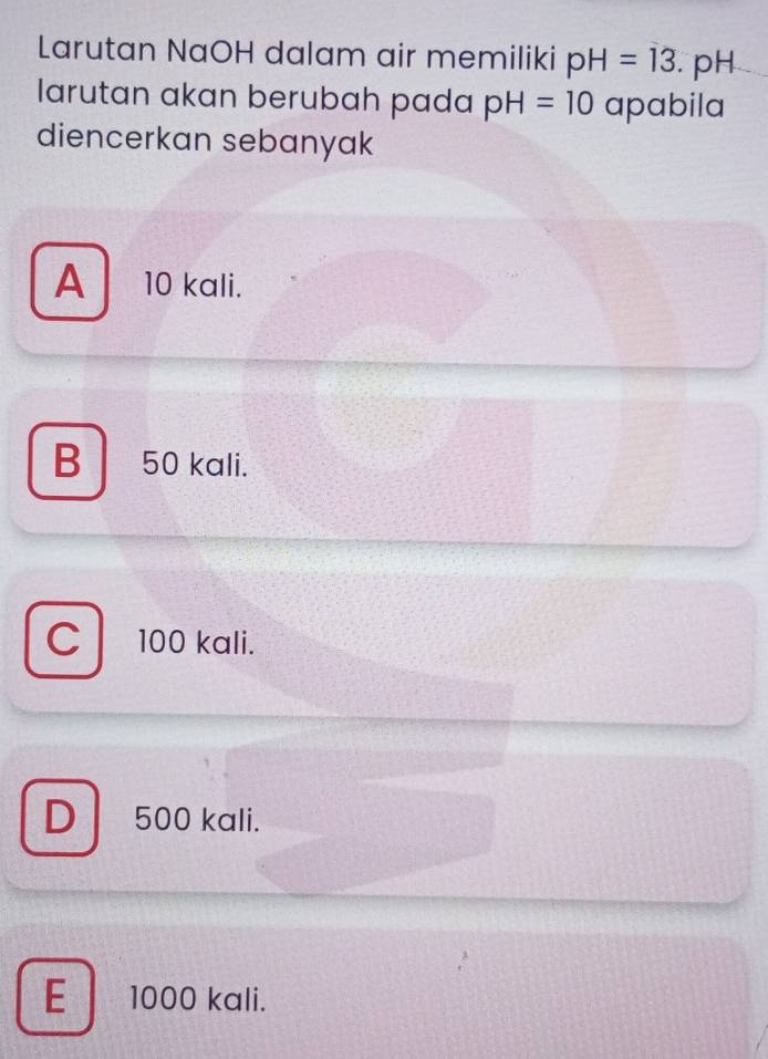 Larutan NaOH dalam air memiliki pH=13. pH
larutan akan berubah pada pH=10 apabila
diencerkan sebanyak
A ₹10 kali.
B 50 kali.
C 100 kali.
D 500 kali.
E 1000 kali.