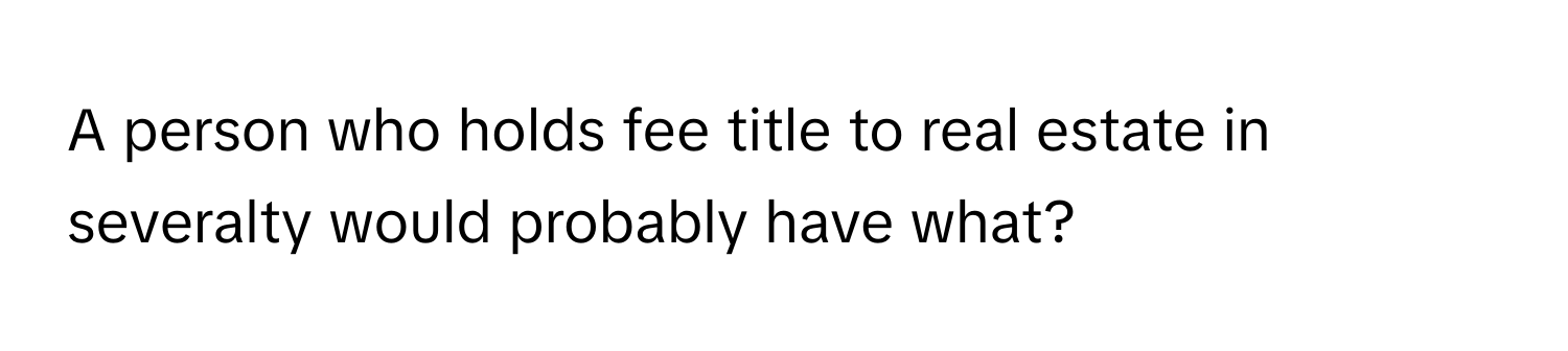 A person who holds fee title to real estate in severalty would probably have what?