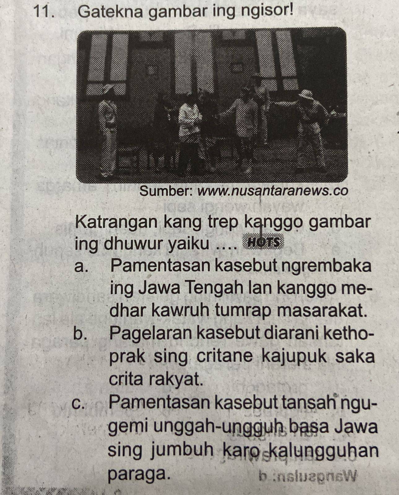 Gatekna gambar ing ngisor!
Sumber: www.nusantaranews.co
Katrangan kang trep kanggo gambar
ing dhuwur yaiku .... Hots
a. Pamentasan kasebut ngrembaka
ing Jawa Tengah Ian kanggo me-
dhar kawruh tumrap masarakat.
b. Pagelaran kasebut diarani ketho-
prak sing critane kajupuk saka
crita rakyat.
c. Pamentasan kasebut tansah ngu-
gemi unggah-ungguh başa Jawa
sing jumbuh karo kalungguhan
paraga. b :nsluepnsW