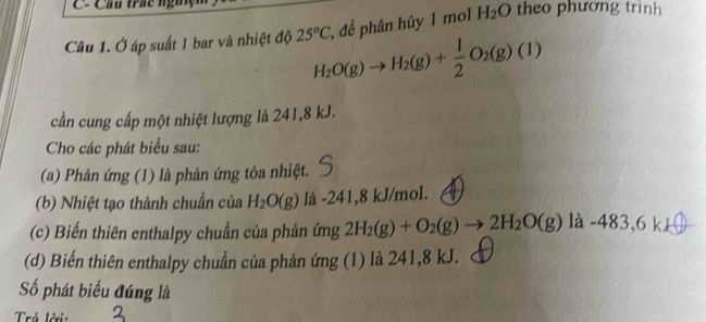 Cầu trá ng theo phương trinh 
2, để phân hủy 1 mol H_2O
Câu 1. Ở áp suất 1 bar và nhiệt độ 25°C H_2O(g)to H_2(g)+ 1/2 O_2(g)(1)
cần cung cấp một nhiệt lượng là 241, 8 kJ. 
Cho các phát biểu sau: 
(a) Phản ứng (1) là phản ứng tỏa nhiệt. 
(b) Nhiệt tạo thành chuẩn của H_2O(g) là -241, 8 kJ/mol. 
(c) Biến thiên enthalpy chuẩn của phản ứng 2H₂(g) + O₂(g) → 2H₂O(g) là -483,6 k+
(d) Biến thiên enthalpy chuẩn của phản ứng (1) là 241, 8 kJ. 
Số phát biểu đúng là 
Trả lời: