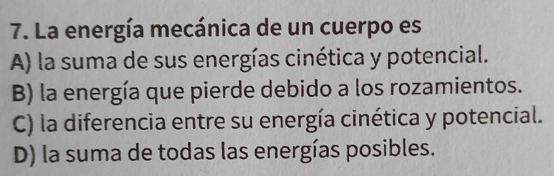 La energía mecánica de un cuerpo es
A) la suma de sus energías cinética y potencial.
B) la energía que pierde debido a los rozamientos.
C) la diferencia entre su energía cinética y potencial.
D) la suma de todas las energías posibles.