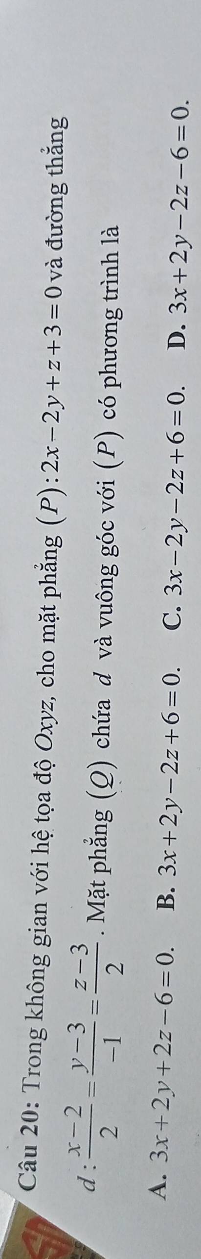 Trong không gian với hệ tọa độ Oxyz, cho mặt phẳng (P) :2x-2y+z+3=0 và đường thắng
d :  (x-2)/2 = (y-3)/-1 = (z-3)/2 . Mặt phẳng (Q) chứa d và vuông góc với (P) có phương trình là
A. 3x+2y+2z-6=0. B. 3x+2y-2z+6=0. C. 3x-2y-2z+6=0. D. 3x+2y-2z-6=0.