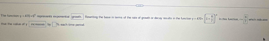 The function y=470· 6^x represents exponential growth. Rewriting the base in terms of the rate of growth or decay results in the function y=470· (1+ 6/7 )^x In this function, t= 6/7  which indicates 
that the value of y increases by □ % each time period.