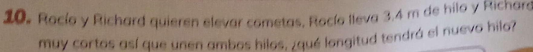 Rocío y Richard quieren elevar cometas, Rocío lleva 3,4 m de hilo y Richard 
muy cortos así que unen ambos hilos, ¿qué longitud tendrá el nuevo hilo?