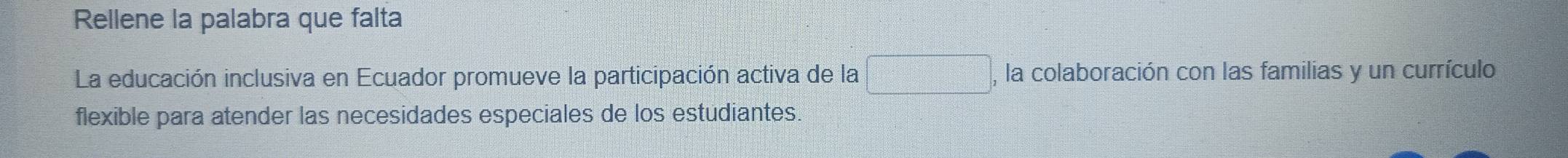 Rellene la palabra que falta 
La educación inclusiva en Ecuador promueve la participación activa de la □ , , la colaboración con las familias y un currículo 
flexible para atender las necesidades especiales de los estudiantes.