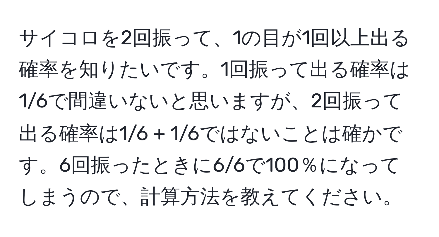 サイコロを2回振って、1の目が1回以上出る確率を知りたいです。1回振って出る確率は1/6で間違いないと思いますが、2回振って出る確率は1/6 + 1/6ではないことは確かです。6回振ったときに6/6で100％になってしまうので、計算方法を教えてください。