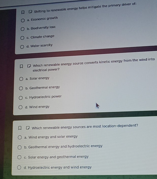 Shifting to renewable energy helps mitigate the primary driver of:
a Economic growth
b. Biodiversity loss
c. Climate change
d. Water scarcity
Which renewable energy source converts kinetic energy from the wind into
electrical power?
a. Solar energy
b. Geothermal energy
c. Hydroelectric power
d. Wind energy
Which renewable energy sources are most location-dependent?
a. Wind energy and solar energy
b. Geothermal energy and hydroelectric energy
c. Solar energy and geothermal energy
d. Hydroelectric energy and wind energy