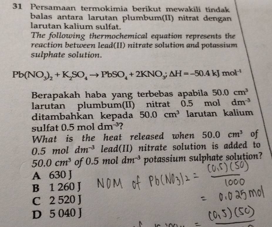 Persamaan termokimia berikut mewakili tindak
balas antara larutan plumbum(II) nitrat dengan
larutan kalium sulfat.
The following thermochemical equation represents the
reaction between lead(II) nitrate solution and potassium
sulphate solution.
Pb(NO_3)_2+K_2SO_4to PbSO_4+2KNO_3;△ H=-50.4kJmol^(-1)
Berapakah haba yang terbebas apabila 50.0cm^3
larutan plumbum(II) nitrat 0.5 mol dm^(-3)
ditambahkan kepada 50.0cm^3 larutan kalium
sulfat 0.5moldm^(-3)
What is the heat released when 50.0cm^3 of
0.5 mol dm^(-3) lead(II) nitrate solution is added to
50.0cm^3 of 0.5 mol dm^(-3) potassium sulphate solution?
A 630 J
B 1 260 J
C 2 520 J
D 5 040 J