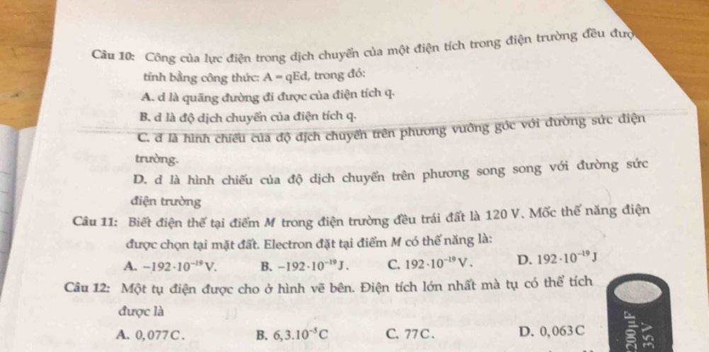 Công của lực điện trong dịch chuyển của một điện tích trong điện trường đều đượ
tính bằng công thức: A = qEd, trong đó:
A. d là quāng đường đi được của điện tích q.
B. d là độ dịch chuyển của điện tích q.
C. đ là hình chiều của độ địch chuyền trên phương vưông góc với đường sức điện
trường.
D. d là hình chiếu của độ dịch chuyển trên phương song song với đường sức
điện trường
Câu 11: Biết điện thế tại điểm M trong điện trường đều trái đất là 120 V. Mốc thế năng điện
được chọn tại mặt đất. Electron đặt tại điểm M có thế năng là:
A. -192· 10^(-19)V. B. -192· 10^(-19)J. C. 192· 10^(-19)V. D. 192· 10^(-19)J
Câu 12: Một tụ điện được cho ở hình vẽ bên. Điện tích lớn nhất mà tụ có thể tích
được là
A. 0, 077C. B. 6,3.10^(-5)C C. 77 C . D. 0, 063C 5 in