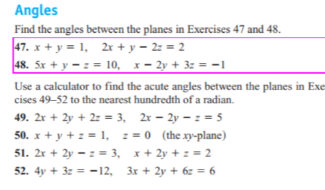 Angles 
Find the angles between the planes in Exercises 47 and 48. 
47. x+y=1, 2x+y-2z=2
48. 5x+y-z=10, x-2y+3z=-1
Use a calculator to find the acute angles between the planes in Exe 
cises 49-52 to the nearest hundredth of a radian. 
49. 2x+2y+2z=3, 2x-2y-z=5
50. x+y+z=1, z=0 (the xy -plane) 
51. 2x+2y-z=3, x+2y+z=2
52. 4y+3z=-12, 3x+2y+6z=6