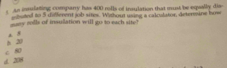 An insulating company has 400 rolls of insulation that must be equally dis-
mrbuted to 5 different job sites. Without using a calculator, determine how
many rolls of insulation will go to each site?
a. 8
h 20
c 80
d. 208