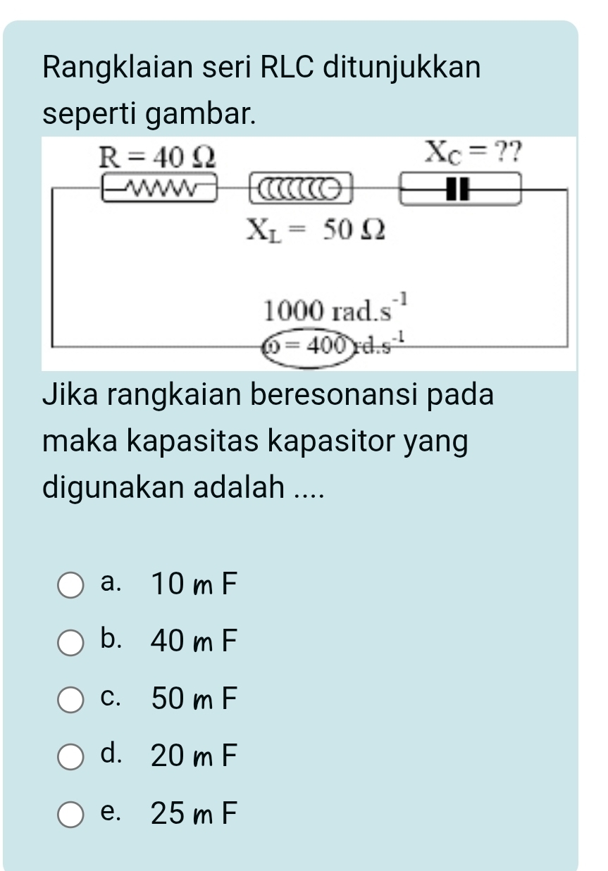 Rangklaian seri RLC ditunjukkan
seperti gambar.
R=40Omega
X_C= ??
W
X_L=50Omega
1000 rad. s^(-1)
(0=400)rd.s^(-1)
Jika rangkaian beresonansi pada
maka kapasitas kapasitor yang
digunakan adalah ....
a. 10 m F
b. 40 m F
c. 50 m F
d. 20 m F
e. 25 m F