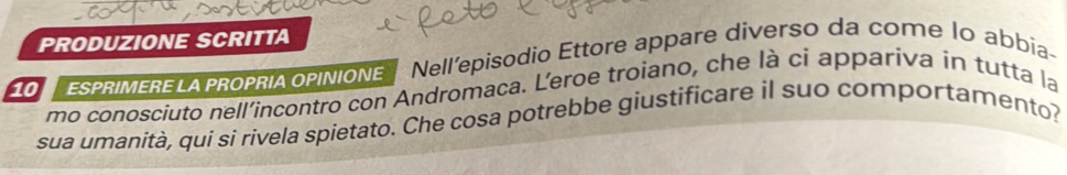 PRODUZIONE SCRITTA
100 SPRIMERELA PROPRIA oPINIONE Nell'episodio Ettore appare diverso da come lo abbia- 
mo conosciuto nell’incontro con Andromaca. L’eroe troiano, che là ci appariva in tutta la 
sua umanità, qui si rivela spietato. Che cosa potrebbe giustificare il suo comportamento?