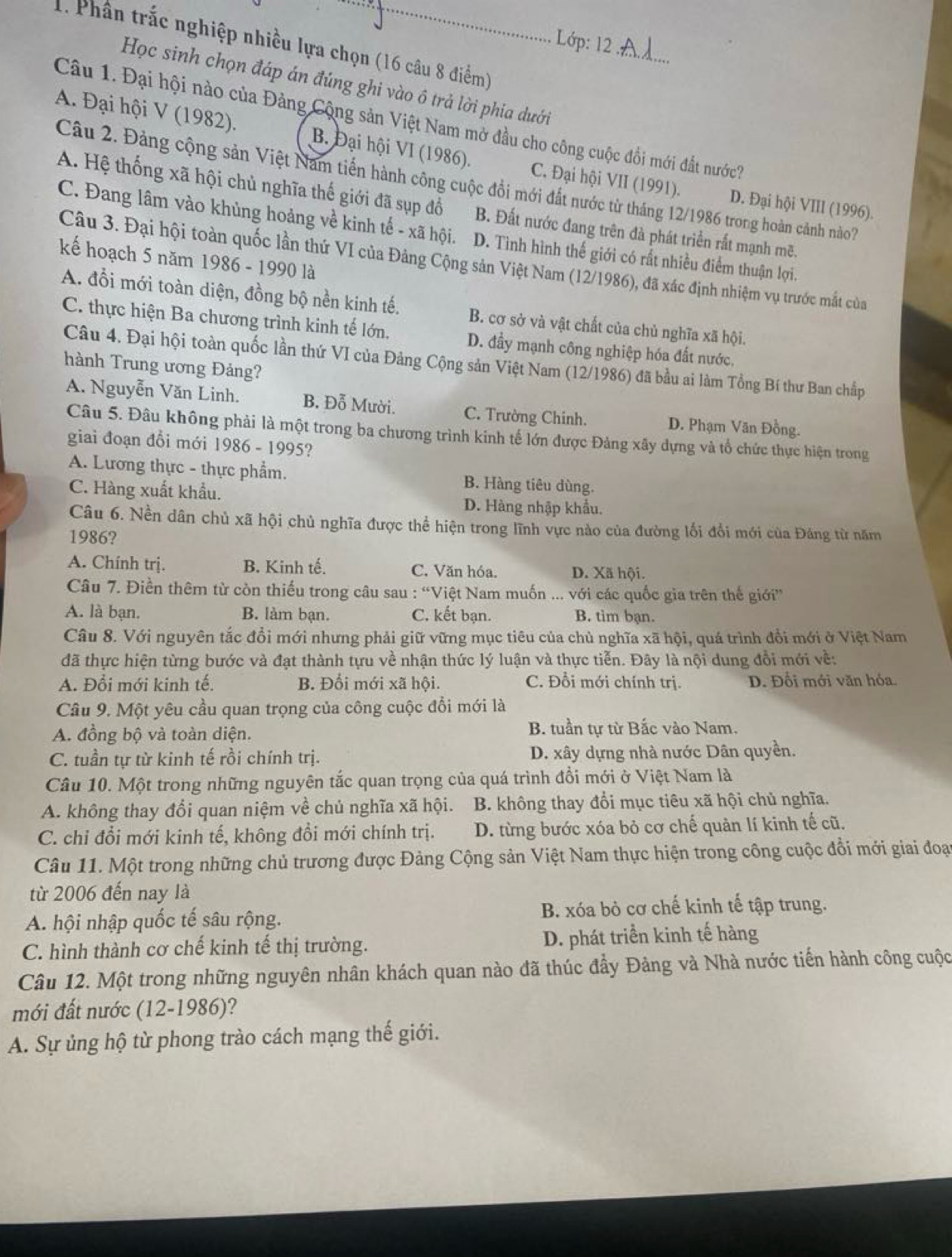 Lớp: 12_
1. Phân trắc nghiệp nhiều lựa chọn (16 câu 8 điểm)
Học sinh chọn đáp án đúng ghi vào ô trả lời phía dưới
Câu 1. Đại hội nào của Đảng Cộng sản Việt Nam mở đầu cho công cuộc đổi mới đất nước7
A. Đại hội V (1982). B. Đại hội VI (1986). C. Đại hội VII (1991).
Câu 2. Đảng cộng sản Việt Nam tiến hành công cuộc đổi mới đất nước từ tháng 12/1986 trong hoàn cảnh nào?
D. Đại hội VIII (1996).
A. Hệ thống xã hội chủ nghĩa thế giới đã sụp đổ B. Đất nước đang trên đà phát triển rất mạnh mẽ.
C. Đang lâm vào khủng hoảng về kinh tế - xã hội. D. Tình hình thế giới có rất nhiều điểm thuận lợi.
kế hoạch 5 năm 1986 - 1990 là
Câu 3. Đại hội toàn quốc lần thứ VI của Đảng Cộng sản Việt Nam (12/1986), đã xác định nhiệm vụ trước mắt của
A. đổi mới toàn diện, đồng bộ nền kinh tế. B. cơ sở và vật chất của chủ nghĩa xã hội.
C. thực hiện Ba chương trình kinh tế lớn, D. đầy mạnh công nghiệp hóa đất nước,
Câu 4. Đại hội toàn quốc lần thứ VI của Đảng Cộng sản Việt Nam (12/1986) đã bầu ai làm Tổng Bí thư Ban chấp
hành Trung ương Đảng?
A. Nguyễn Văn Linh. B. Đỗ Mười. C. Trường Chinh. D. Phạm Văn Đồng.
Câu 5. Đâu không phải là một trong ba chương trình kinh tế lớn được Đảng xây dựng và tổ chức thực hiện trong
giai đoạn đổi mới 1986 - 1995?
A. Lương thực - thực phẩm. B. Hàng tiêu dùng.
C. Hàng xuất khẩu. D. Hàng nhập khẩu.
Câu 6. Nền dân chủ xã hội chủ nghĩa được thể hiện trong lĩnh vực nào của đường lối đổi mới của Đảng từ năm
1986?
A. Chính trị. B. Kinh tế. C. Văn hóa. D. Xã hội.
Câu 7. Điền thêm từ còn thiếu trong câu sau : “Việt Nam muốn ... với các quốc gia trên thế giới''
A. là bạn. B. làm bạn. C. kết bạn. B. tìm bạn.
Câu 8. Với nguyên tắc đồi mới nhưng phải giữ vững mục tiêu của chủ nghĩa xã hội, quá trình đồi mới ở Việt Nam
đã thực hiện từng bước và đạt thành tựu về nhận thức lý luận và thực tiễn. Đây là nội dung đổi mới về:
A. Đổi mới kinh tế. B. Đổi mới xã hội. C. Đổi mới chính trị. D. Đối mới văn hóa.
Câu 9. Một yêu cầu quan trọng của công cuộc đổi mới là
A. đồng bộ và toàn diện. B. tuần tự từ Bắc vào Nam.
C. tuần tự từ kinh tế rồi chính trị. D. xây dựng nhà nước Dân quyền.
Câu 10. Một trong những nguyên tắc quan trọng của quá trình đổi mới ở Việt Nam là
A. không thay đổi quan niệm về chủ nghĩa xã hội. B. không thay đổi mục tiêu xã hội chủ nghĩa.
C. chỉ đổi mới kinh tế, không đổi mới chính trị. D. từng bước xóa bỏ cơ chế quản lí kinh tế cũ.
Câu 11. Một trong những chủ trương được Đảng Cộng sản Việt Nam thực hiện trong công cuộc đổi mới giai đoạn
từ 2006 đến nay là
A. hội nhập quốc tế sâu rộng. B. xóa bỏ cơ chế kinh tế tập trung.
C. hình thành cơ chế kinh tế thị trường. D. phát triển kinh tế hàng
Câu 12. Một trong những nguyên nhân khách quan nào đã thúc đầy Đảng và Nhà nước tiến hành công cuộc
mới đất nước (12-1986)?
A. Sự ủng hộ từ phong trào cách mạng thế giới.